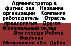 Администратор в фитнес-зал › Название организации ­ Компания-работодатель › Отрасль предприятия ­ Другое › Минимальный оклад ­ 25 000 - Все города Работа » Вакансии   . Московская обл.,Дубна г.